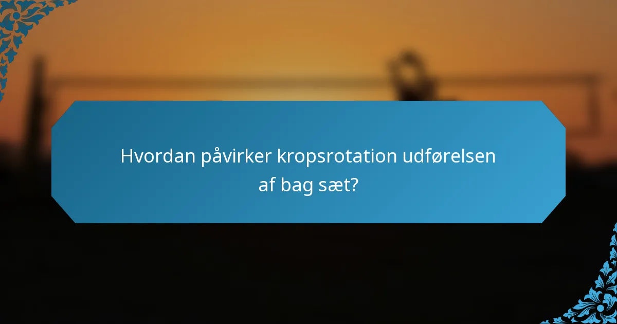 Hvordan påvirker kropsrotation udførelsen af bag sæt?